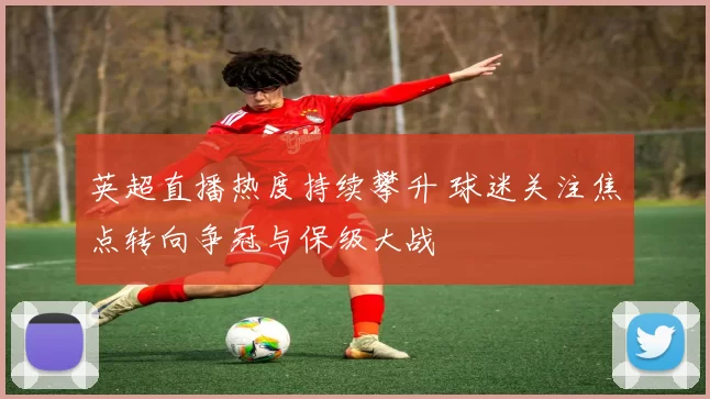 英超直播热度持续攀升 球迷关注焦点转向争冠与保级大战