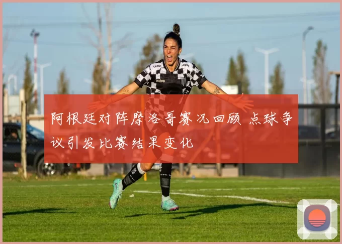 阿根廷对阵摩洛哥赛况回顾 点球争议引发比赛结果变化